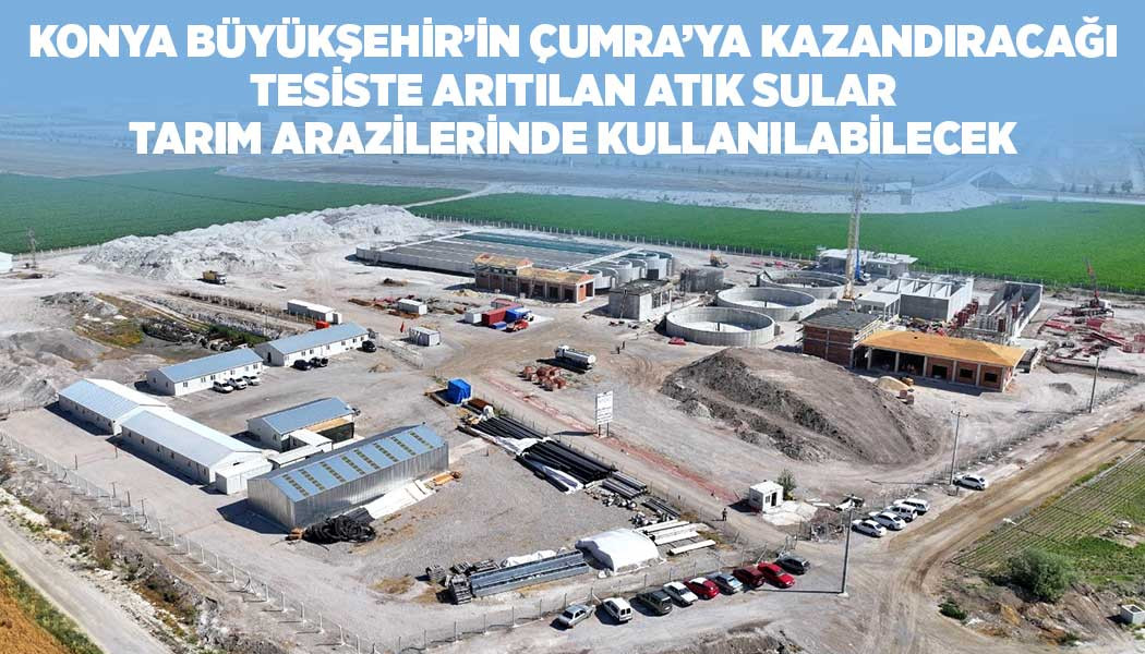 KONYA BÜYÜKŞEHİR’İN ÇUMRA’YA KAZANDIRACAĞI TESİSTE ARITILAN ATIK SULAR TARIM ARAZİLERİNDE KULLANILABİLECEK