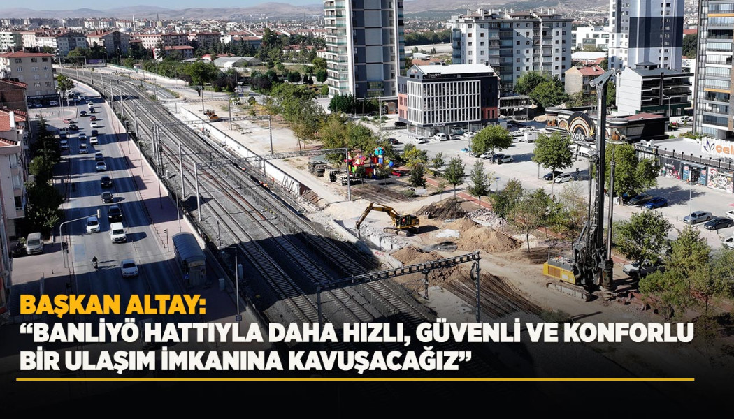 BAŞKAN ALTAY: “BANLİYÖ HATTIYLA DAHA HIZLI, GÜVENLİ VE KONFORLU BİR ULAŞIM İMKANINA KAVUŞACAĞIZ”
