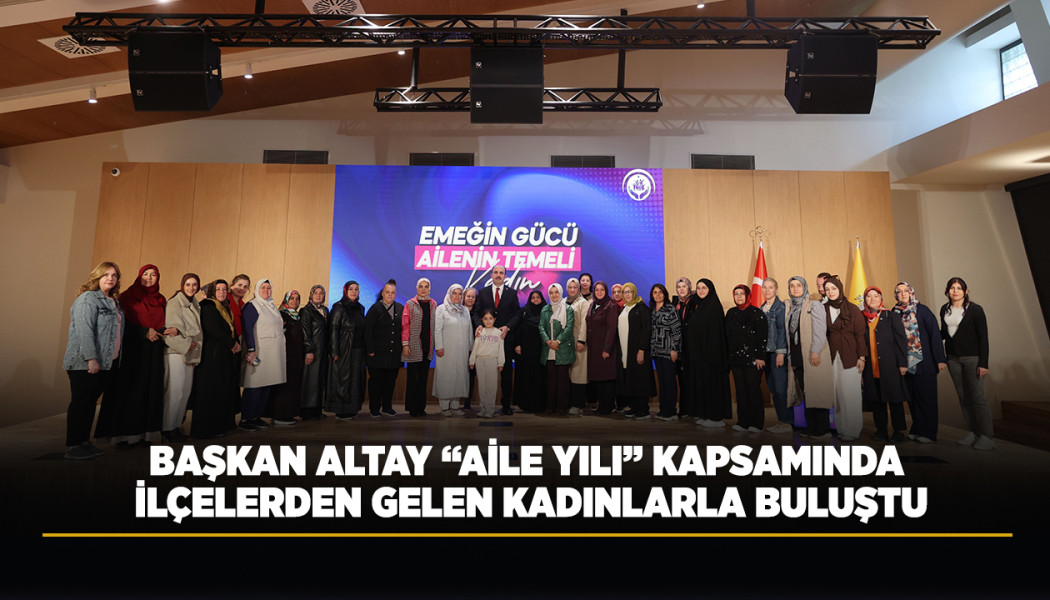 BAŞKAN ALTAY “AİLE YILI” KAPSAMINDA İLÇELERDEN GELEN KADINLARLA BULUŞTU