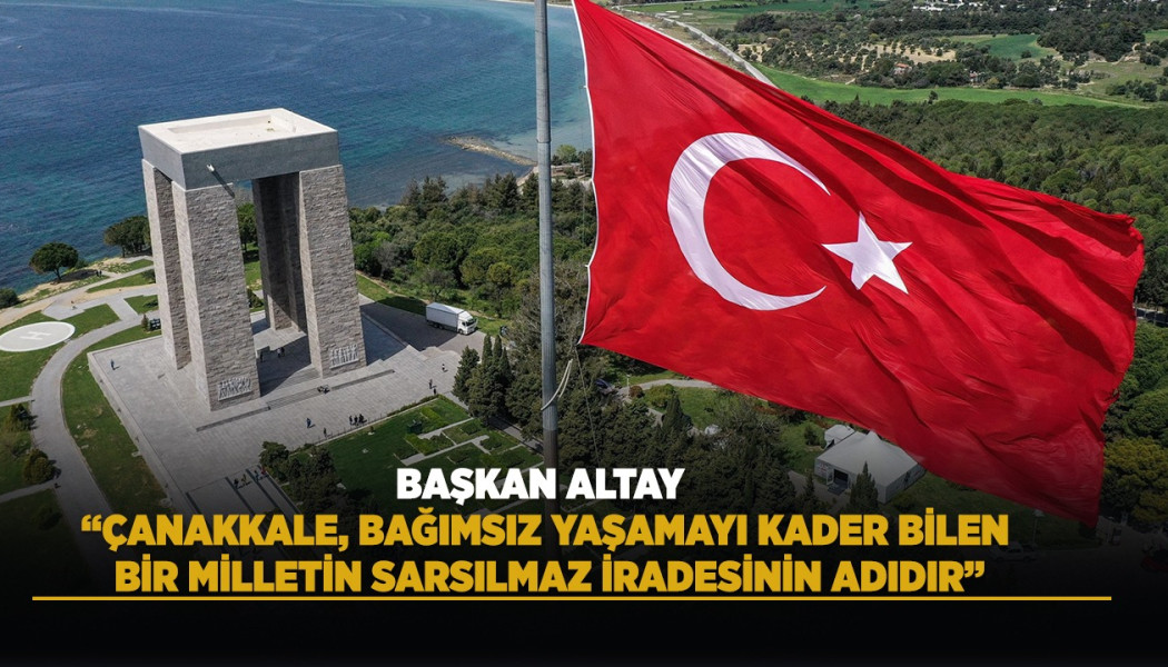 BAŞKAN ALTAY: “ÇANAKKALE, BAĞIMSIZ YAŞAMAYI KADER BİLEN BİR MİLLETİN SARSILMAZ İRADESİNİN ADIDIR”