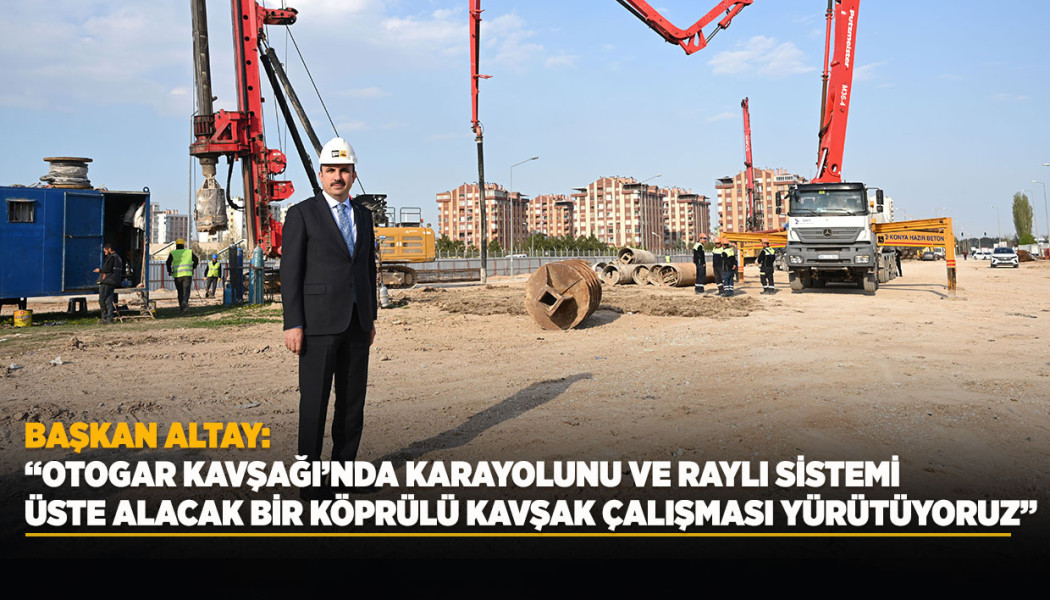 BAŞKAN ALTAY: “OTOGAR KAVŞAĞI’NDA KARAYOLUNU VE RAYLI SİSTEMİ ÜSTE ALACAK BİR KÖPRÜLÜ KAVŞAK ÇALIŞMASI YÜRÜTÜYORUZ”