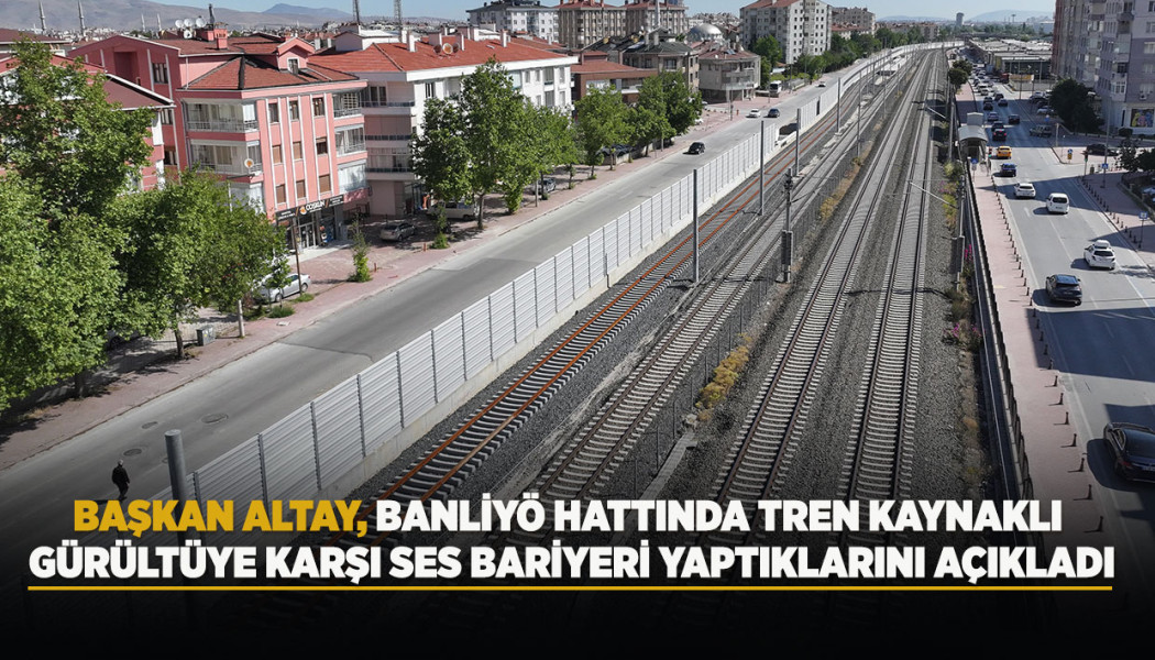 BAŞKAN ALTAY, BANLİYÖ HATTINDA TREN KAYNAKLI GÜRÜLTÜYE KARŞI SES BARİYERİ YAPTIKLARINI AÇIKLADI