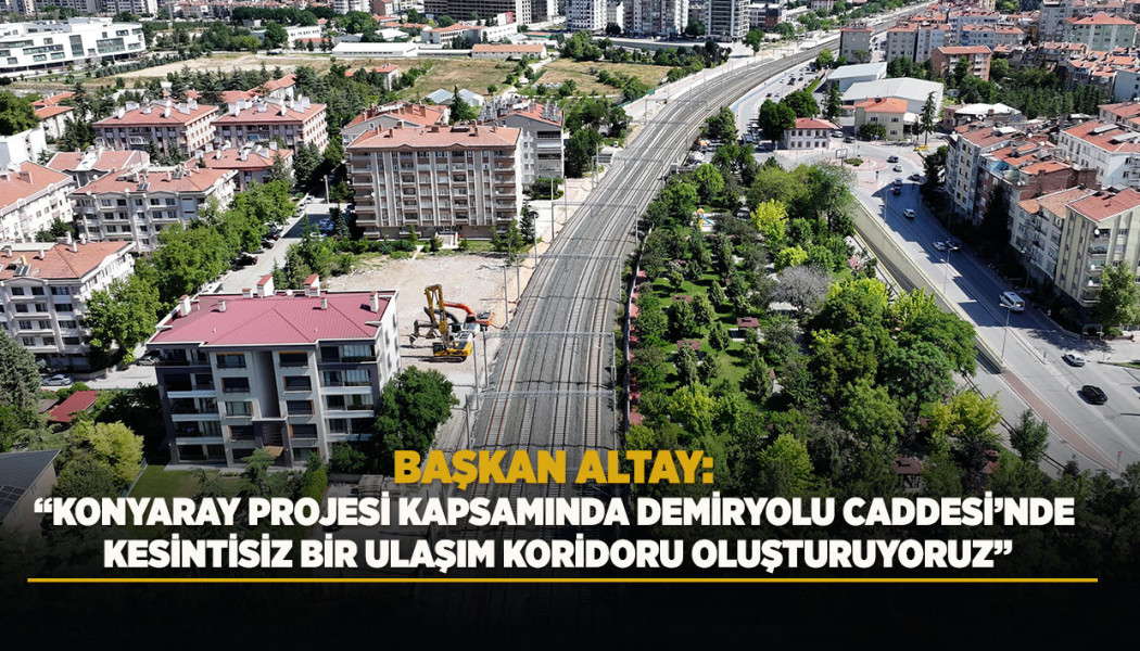 BAŞKAN ALTAY: “KONYARAY PROJESİ KAPSAMINDA DEMİRYOLU CADDESİ’NDE KESİNTİSİZ BİR ULAŞIM KORİDORU OLUŞTURUYORUZ”